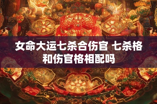 女命大运七杀合伤官 七杀格和伤官格相配吗