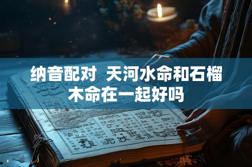 纳音配对  天河水命和石榴木命在一起好吗