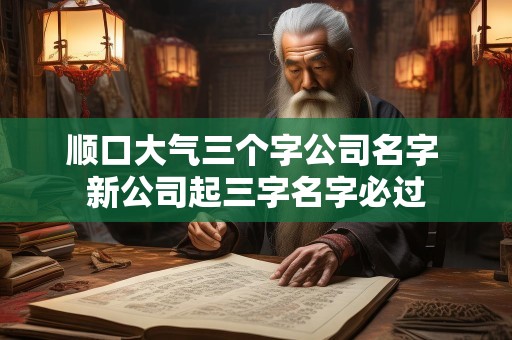 顺口大气三个字公司名字 新公司起三字名字必过