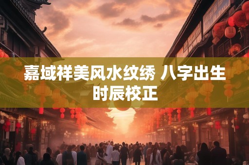 嘉域祥美风水纹绣 八字出生时辰校正