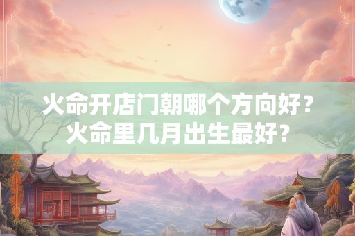 火命开店门朝哪个方向好？火命里几月出生最好？