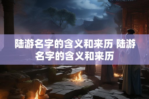 陆游名字的含义和来历 陆游名字的含义和来历