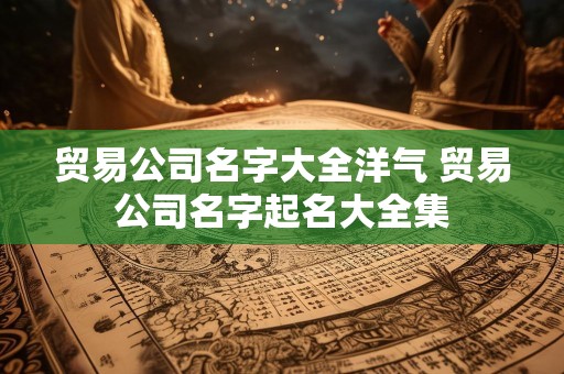 贸易公司名字大全洋气 贸易公司名字起名大全集