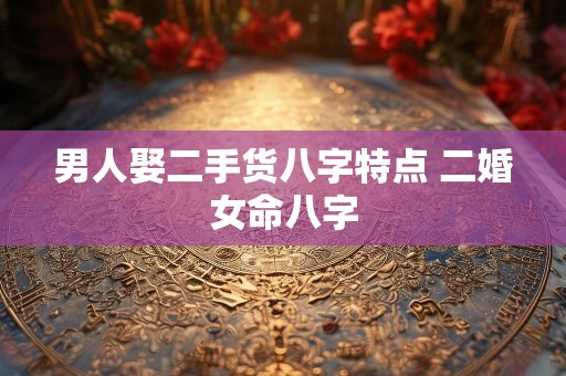 男人娶二手货八字特点 二婚女命八字