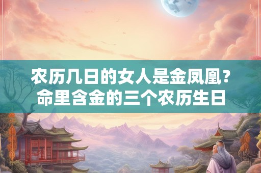 农历几日的女人是金凤凰？命里含金的三个农历生日