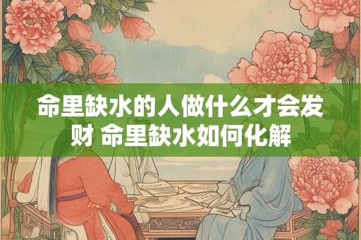 命里缺水的人做什么才会发财 命里缺水如何化解