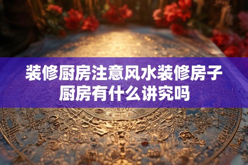 装修厨房注意风水装修房子厨房有什么讲究吗