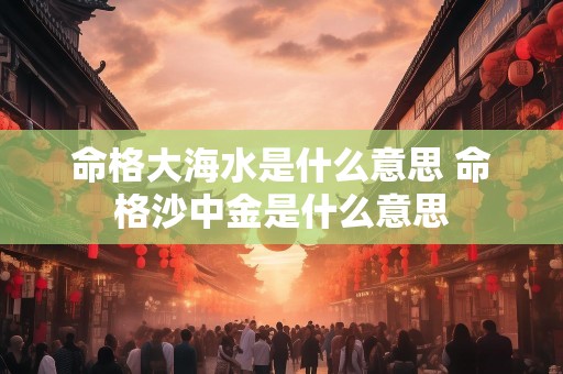 命格大海水是什么意思 命格沙中金是什么意思