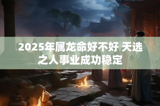 2025年属龙命好不好 天选之人事业成功稳定