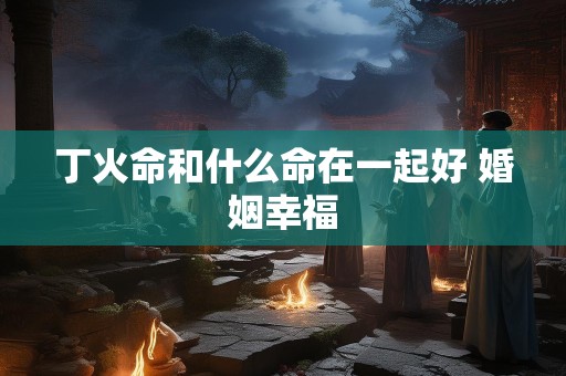 丁火命和什么命在一起好 婚姻幸福