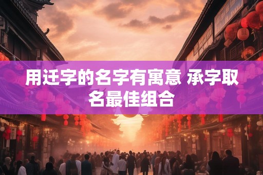 用迁字的名字有寓意 承字取名最佳组合