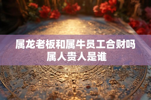 属龙老板和属牛员工合财吗 属人贵人是谁