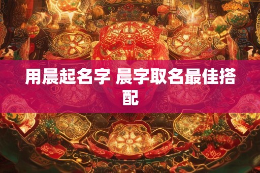 用晨起名字 晨字取名最佳搭配