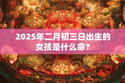 2025年二月初三日出生的女孩是什么命？