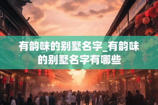 有韵味的别墅名字_有韵味的别墅名字有哪些
