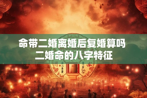 命带二婚离婚后复婚算吗 二婚命的八字特征