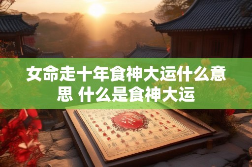 女命走十年食神大运什么意思 什么是食神大运