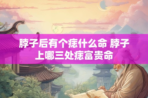 脖子后有个痣什么命 脖子上哪三处痣富贵命