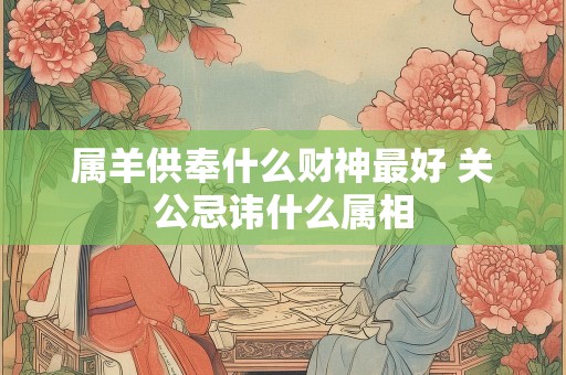 属羊供奉什么财神最好 关公忌讳什么属相