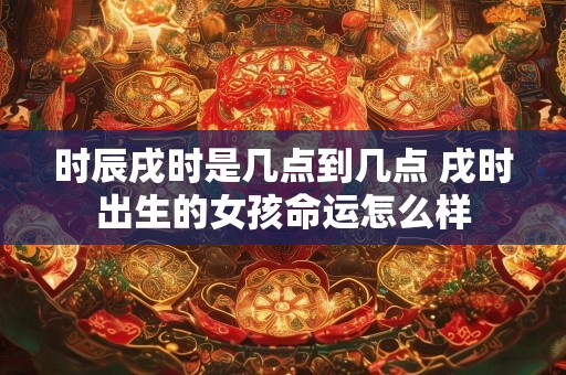 时辰戌时是几点到几点 戌时出生的女孩命运怎么样