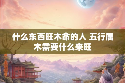 什么东西旺木命的人 五行属木需要什么来旺
