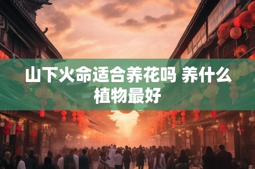 山下火命适合养花吗 养什么植物最好