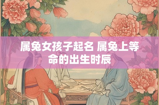 属兔女孩子起名 属兔上等命的出生时辰