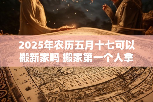 2025年农历五月十七可以搬新家吗 搬家第一个人拿什么