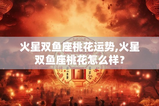 火星双鱼座桃花运势,火星双鱼座桃花怎么样？