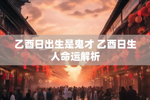 乙酉日出生是鬼才 乙酉日生人命运解析
