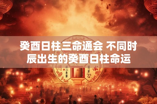 癸酉日柱三命通会 不同时辰出生的癸酉日柱命运