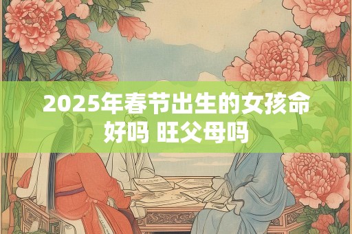 2025年春节出生的女孩命好吗 旺父母吗