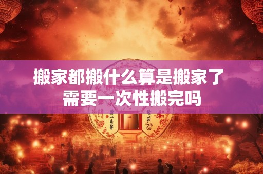 搬家都搬什么算是搬家了 需要一次性搬完吗