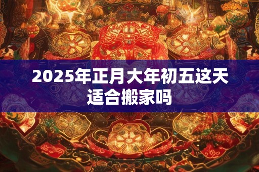 2025年正月大年初五这天适合搬家吗