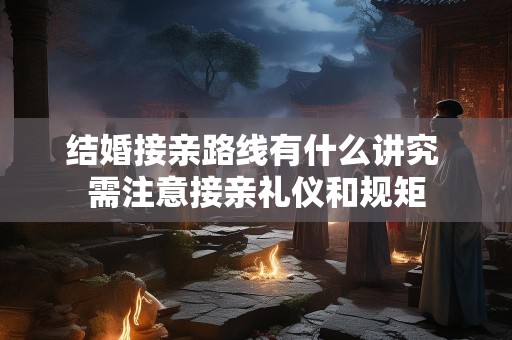 结婚接亲路线有什么讲究 需注意接亲礼仪和规矩