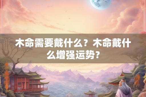 木命需要戴什么？木命戴什么增强运势？