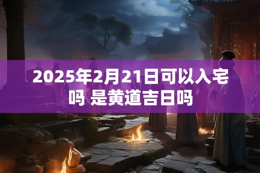 2025年2月21日可以入宅吗 是黄道吉日吗