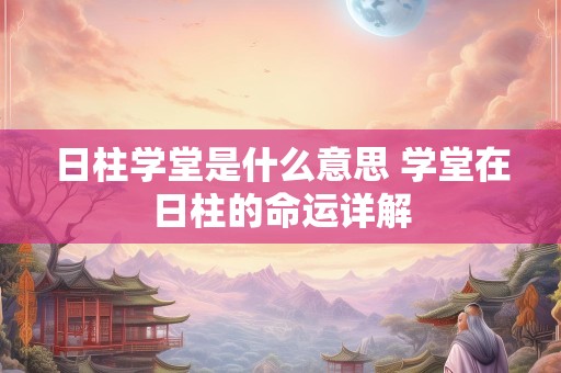 日柱学堂是什么意思 学堂在日柱的命运详解