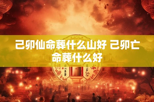 己卯仙命葬什么山好 己卯亡命葬什么好