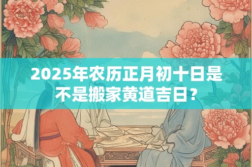 2025年农历正月初十日是不是搬家黄道吉日？