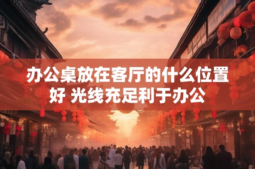 办公桌放在客厅的什么位置好 光线充足利于办公