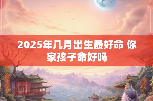 2025年几月出生最好命 你家孩子命好吗