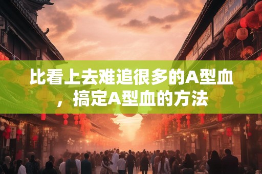 比看上去难追很多的A型血，搞定A型血的方法