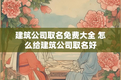 建筑公司取名免费大全 怎么给建筑公司取名好