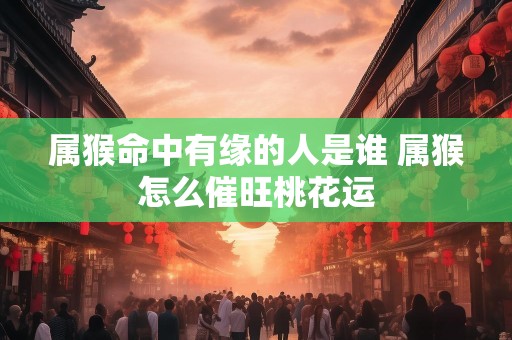 属猴命中有缘的人是谁 属猴怎么催旺桃花运