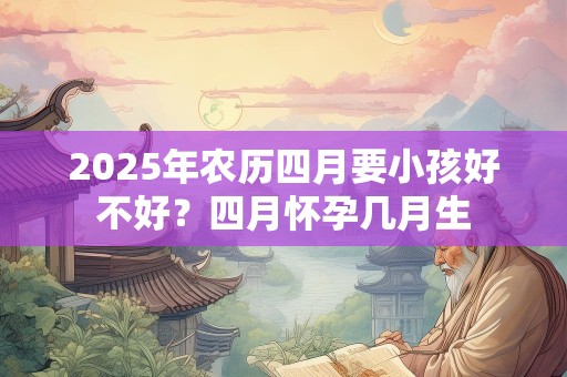 2025年农历四月要小孩好不好？四月怀孕几月生