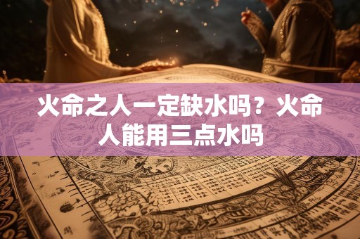 火命之人一定缺水吗？火命人能用三点水吗