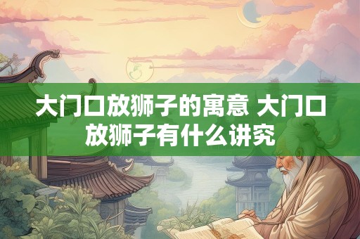 大门口放狮子的寓意 大门口放狮子有什么讲究