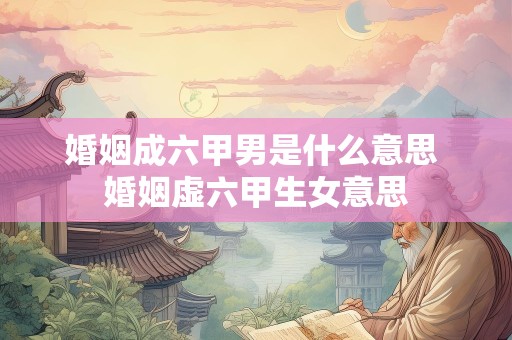 婚姻成六甲男是什么意思 婚姻虚六甲生女意思