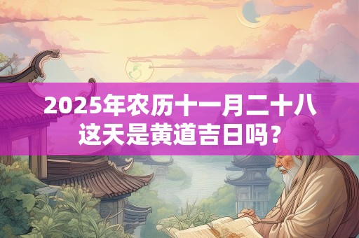 2025年农历十一月二十八这天是黄道吉日吗？